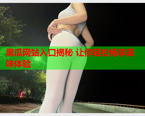 黑瓜网站入口揭秘 让你轻松畅享美味体验