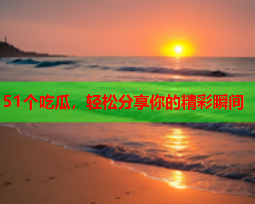 51个吃瓜，轻松分享你的精彩瞬间