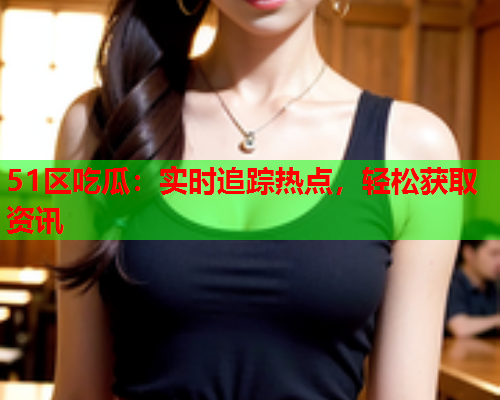 51区吃瓜：实时追踪热点，轻松获取资讯