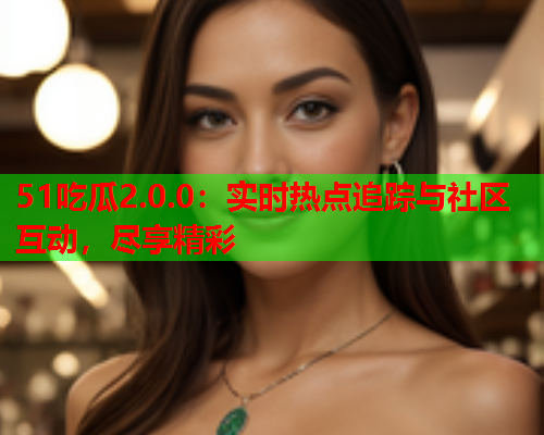 51吃瓜2.0.0：实时热点追踪与社区互动，尽享精彩