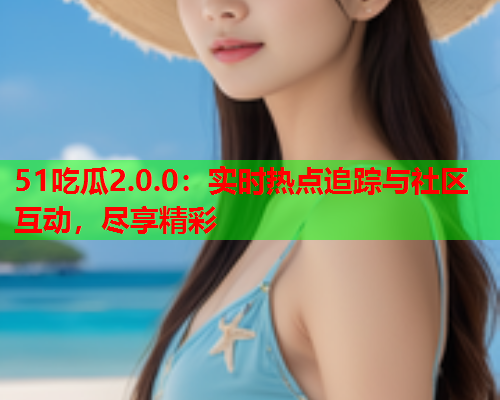 51吃瓜2.0.0：实时热点追踪与社区互动，尽享精彩
