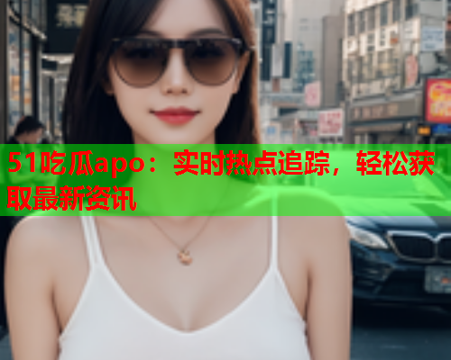 51吃瓜apo：实时热点追踪，轻松获取最新资讯