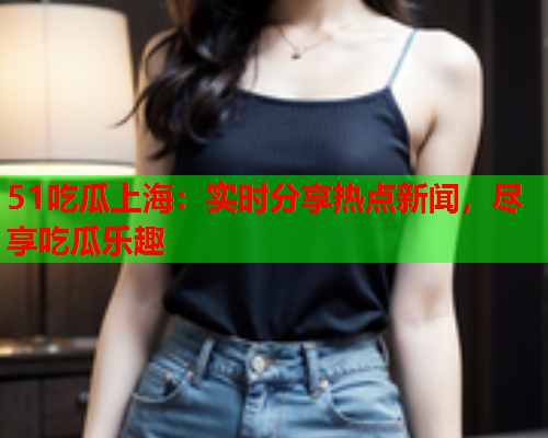 51吃瓜上海：实时分享热点新闻，尽享吃瓜乐趣