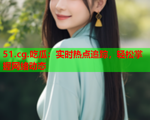 51.cg.吃瓜：实时热点追踪，轻松掌握网络动态