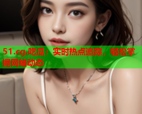 51.cg.吃瓜：实时热点追踪，轻松掌握网络动态