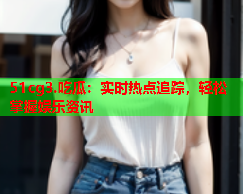 51cg3.吃瓜：实时热点追踪，轻松掌握娱乐资讯