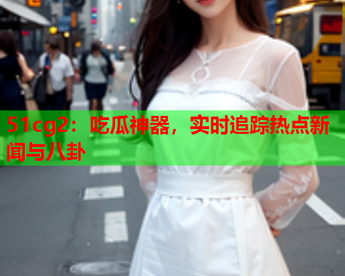 51cg2：吃瓜神器，实时追踪热点新闻与八卦