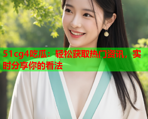 51cg4吃瓜：轻松获取热门资讯，实时分享你的看法