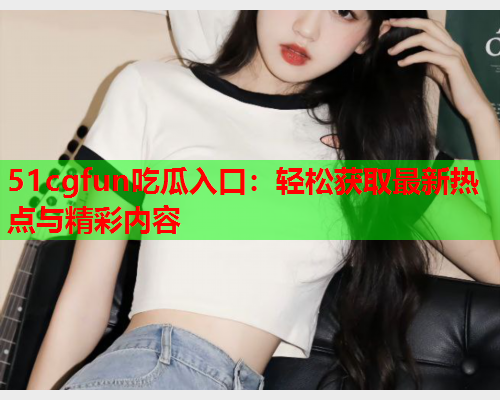 51cgfun吃瓜入口：轻松获取最新热点与精彩内容