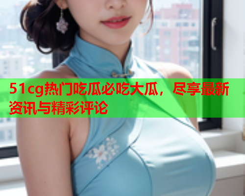 51cg热门吃瓜必吃大瓜,尽享最新资讯与精彩评论 51cg热门吃瓜必吃大瓜,尽享最新资讯与精彩评论