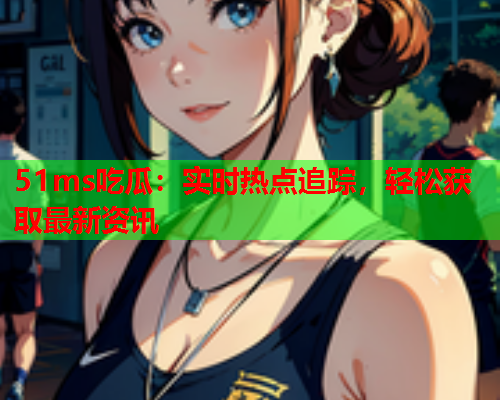 51ms吃瓜：实时热点追踪，轻松获取最新资讯