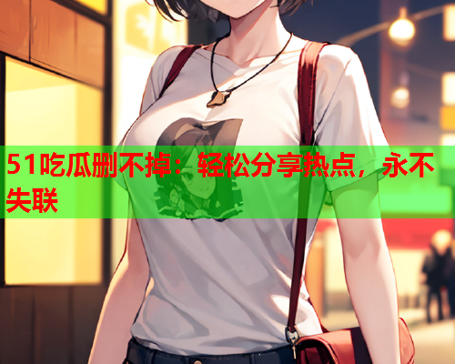 51吃瓜删不掉：轻松分享热点，永不失联