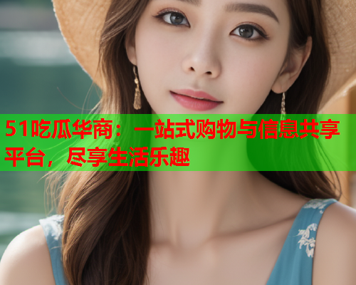 51吃瓜华商：一站式购物与信息共享平台，尽享生活乐趣