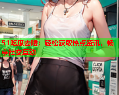 51吃瓜去喽：轻松获取热点资讯，畅享社交互动