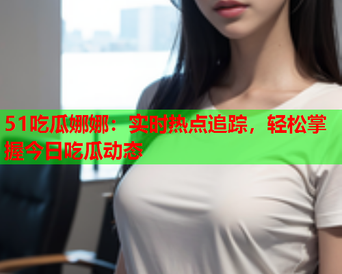 51吃瓜娜娜：实时热点追踪，轻松掌握今日吃瓜动态