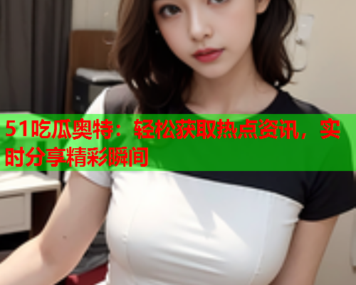 51吃瓜奥特：轻松获取热点资讯，实时分享精彩瞬间