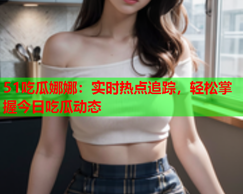 51吃瓜娜娜：实时热点追踪，轻松掌握今日吃瓜动态