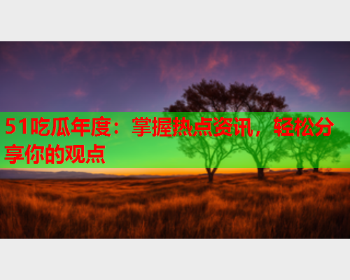 51吃瓜年度：掌握热点资讯，轻松分享你的观点
