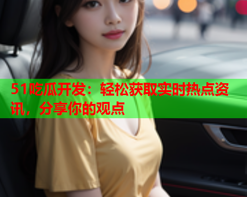51吃瓜开发：轻松获取实时热点资讯，分享你的观点