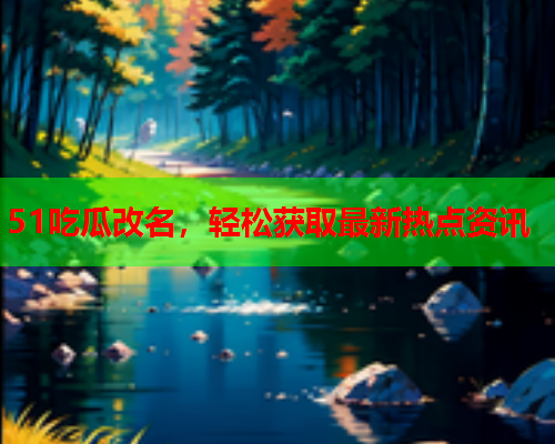 51吃瓜改名，轻松获取最新热点资讯