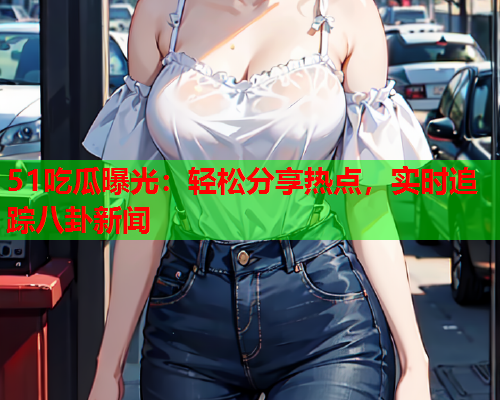 51吃瓜曝光：轻松分享热点，实时追踪八卦新闻