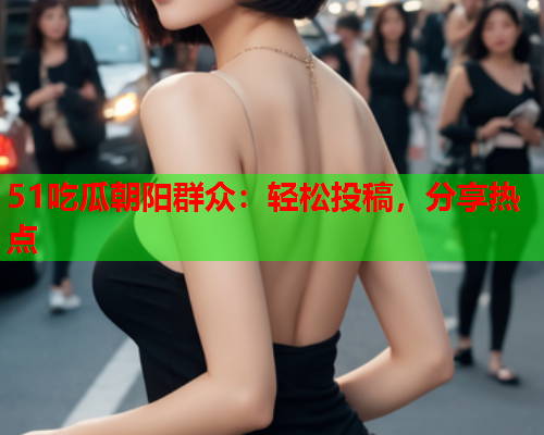 51吃瓜朝阳群众：轻松投稿，分享热点
