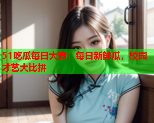 51吃瓜每日大赛：每日新鲜瓜，校园才艺大比拼