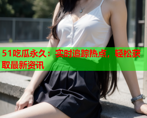 51吃瓜永久：实时追踪热点，轻松获取最新资讯