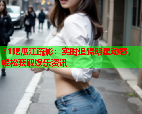 51吃瓜江疏影：实时追踪明星动态，轻松获取娱乐资讯