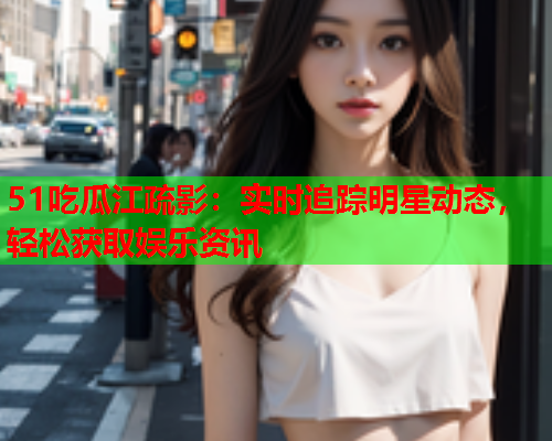 51吃瓜江疏影：实时追踪明星动态，轻松获取娱乐资讯