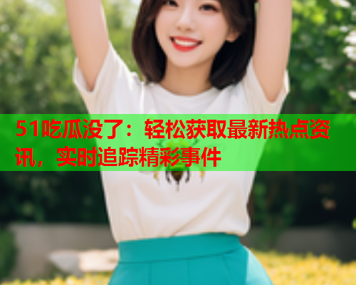 51吃瓜没了：轻松获取最新热点资讯，实时追踪精彩事件