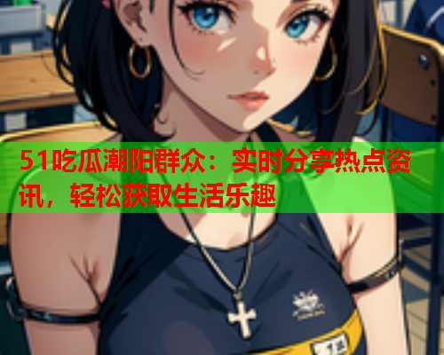 51吃瓜潮阳群众：实时分享热点资讯，轻松获取生活乐趣
