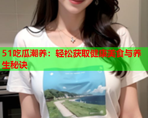 51吃瓜潮养：轻松获取健康美食与养生秘诀