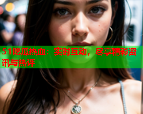 51吃瓜热血：实时互动，尽享精彩资讯与热评