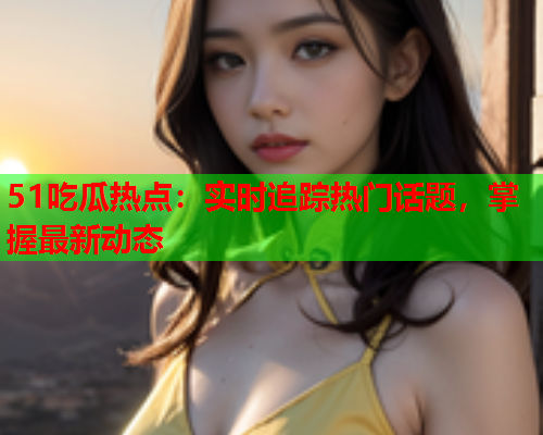 51吃瓜热点：实时追踪热门话题，掌握最新动态