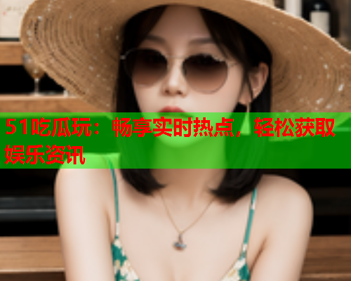 51吃瓜玩：畅享实时热点，轻松获取娱乐资讯