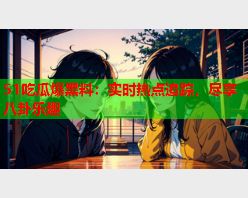 51吃瓜爆黑料：实时热点追踪，尽享八卦乐趣