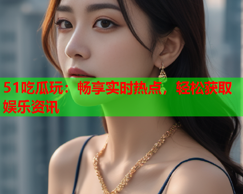 51吃瓜玩：畅享实时热点，轻松获取娱乐资讯