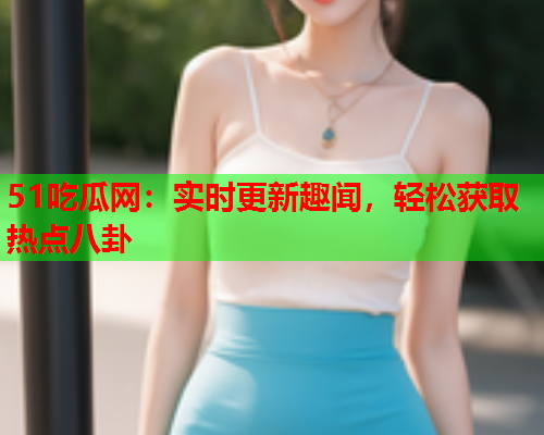 51吃瓜网：实时更新趣闻，轻松获取热点八卦