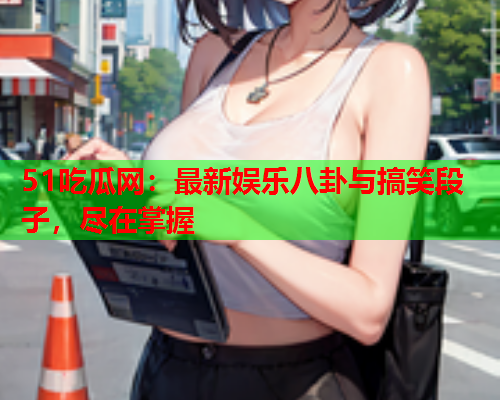 51吃瓜网：最新娱乐八卦与搞笑段子，尽在掌握