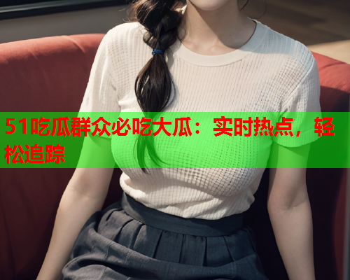 51吃瓜群众必吃大瓜：实时热点，轻松追踪