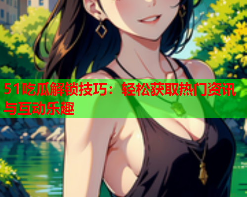 51吃瓜解锁技巧：轻松获取热门资讯与互动乐趣
