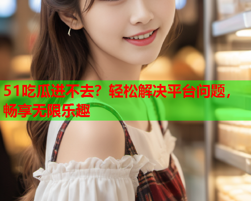 51吃瓜进不去？轻松解决平台问题，畅享无限乐趣