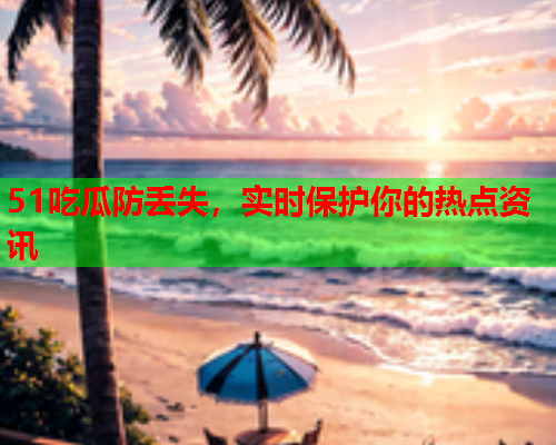51吃瓜防丢失，实时保护你的热点资讯