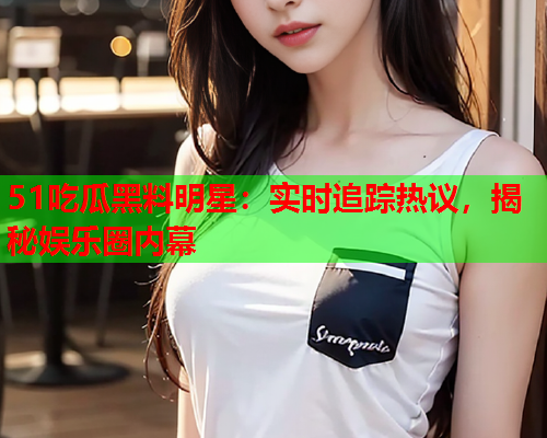 51吃瓜黑料明星：实时追踪热议，揭秘娱乐圈内幕