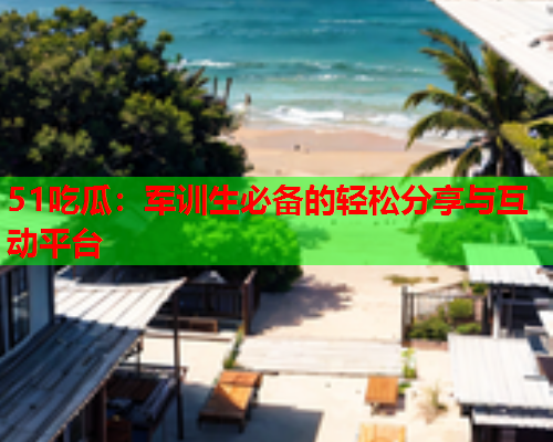51吃瓜：军训生必备的轻松分享与互动平台