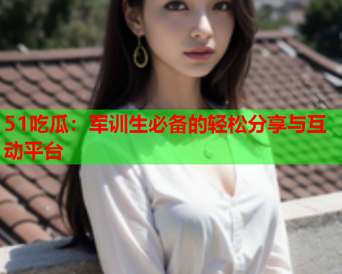 51吃瓜：军训生必备的轻松分享与互动平台