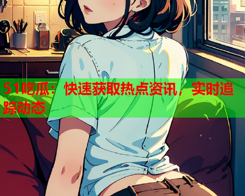 51吃瓜：快速获取热点资讯，实时追踪动态