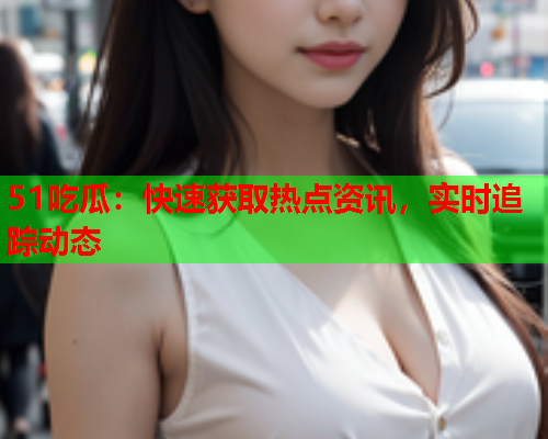 51吃瓜：快速获取热点资讯，实时追踪动态