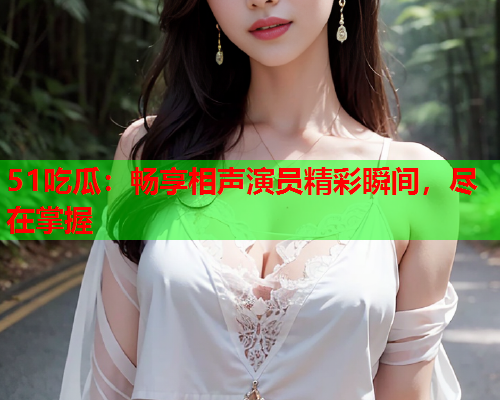 51吃瓜：畅享相声演员精彩瞬间，尽在掌握
